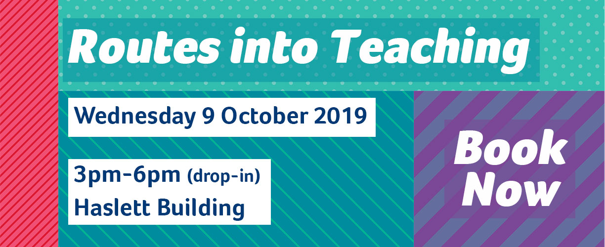 Routes into Teaching Wednesday 9 October 2019, 3 to 6pm (drop in) Haslett Building. Book now